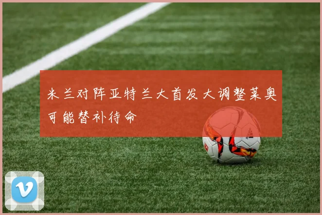米兰对阵亚特兰大首发大调整莱奥可能替补待命