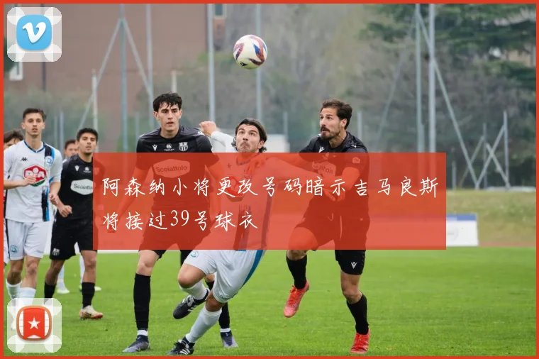 阿森纳小将更改号码暗示吉马良斯将接过39号球衣