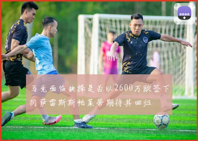 马竞面临抉择是否以2600万欧签下冈萨雷斯斯帕莱蒂期待其回归