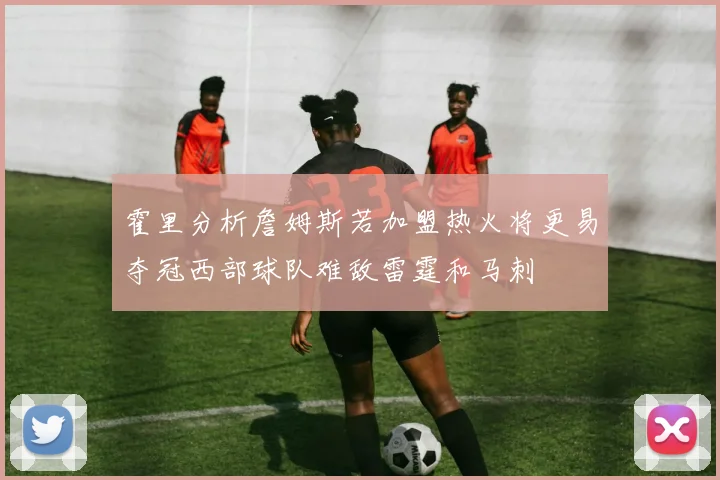 霍里分析詹姆斯若加盟热火将更易夺冠西部球队难敌雷霆和马刺