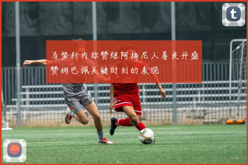 马努科内称赞琼阿梅尼人善良并盛赞姆巴佩关键时刻的表现