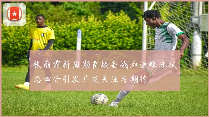 张雨霏新周期首战备战加速蝶泳状态回升引发广泛关注与期待