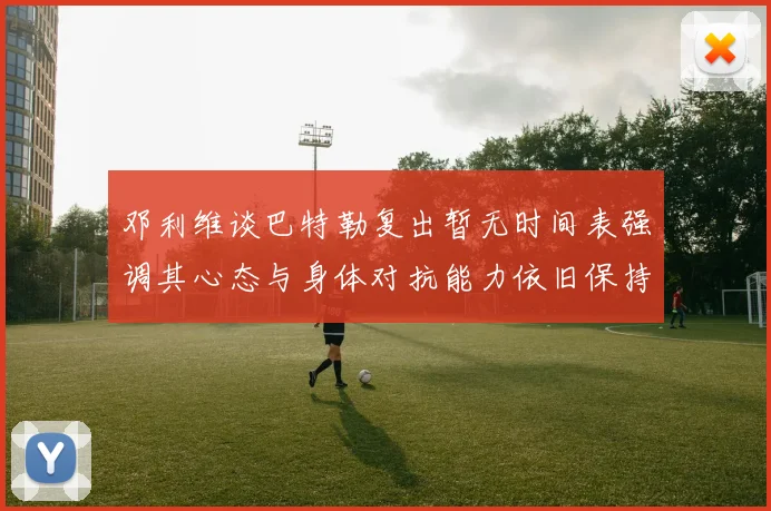 邓利维谈巴特勒复出暂无时间表强调其心态与身体对抗能力依旧保持