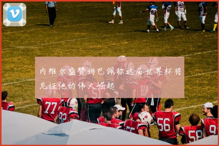 内维尔盛赞姆巴佩称这届世界杯将见证他的伟大崛起