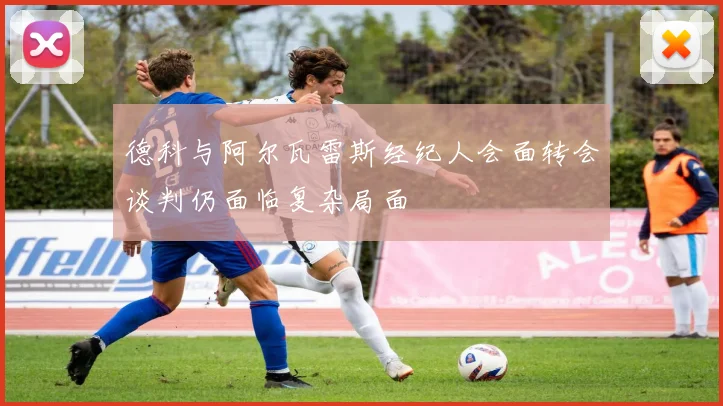 德科与阿尔瓦雷斯经纪人会面转会谈判仍面临复杂局面