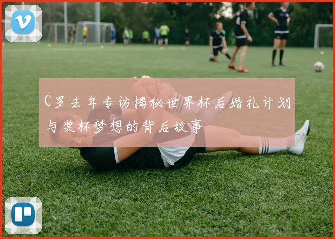 C罗去年专访揭秘世界杯后婚礼计划与奖杯梦想的背后故事