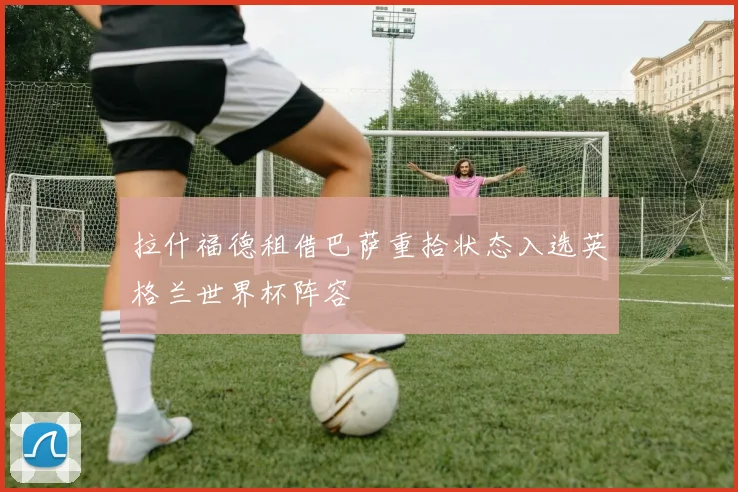 拉什福德租借巴萨重拾状态入选英格兰世界杯阵容
