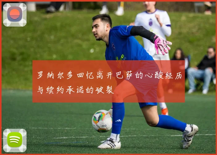 罗纳尔多回忆离开巴萨的心酸经历与续约承诺的破裂