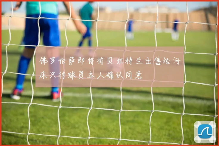 佛罗伦萨即将将贝尔特兰出售给河床只待球员本人确认同意