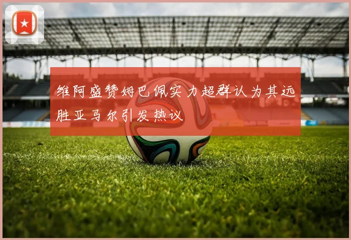 维阿盛赞姆巴佩实力超群认为其远胜亚马尔引发热议