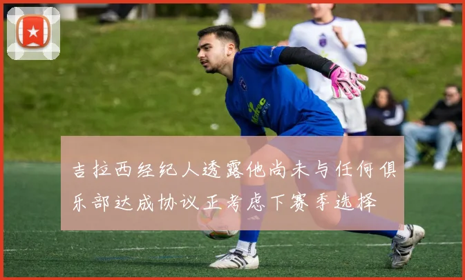 吉拉西经纪人透露他尚未与任何俱乐部达成协议正考虑下赛季选择