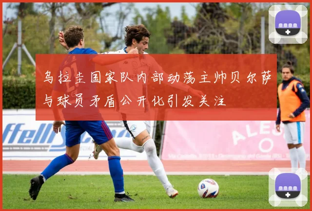 乌拉圭国家队内部动荡主帅贝尔萨与球员矛盾公开化引发关注