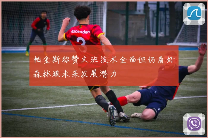 帕金斯称赞文班技术全面但仍看好森林狼未来发展潜力