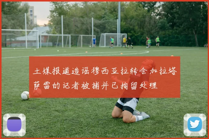 土媒报道造谣穆西亚拉转会加拉塔萨雷的记者被捕并已拘留处理