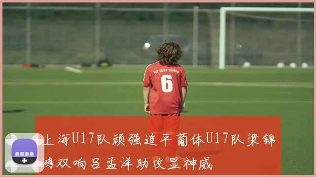 上海U17队顽强追平葡体U17队梁锦鸿双响吕孟洋助攻显神威