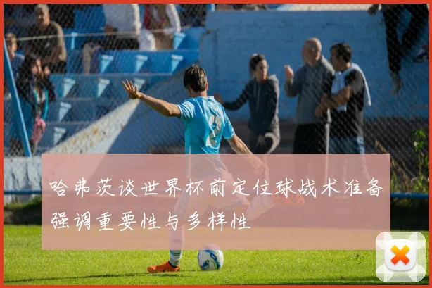 哈弗茨谈世界杯前定位球战术准备强调重要性与多样性