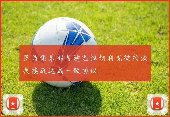 罗马俱乐部与迪巴拉切利克续约谈判接近达成一致协议
