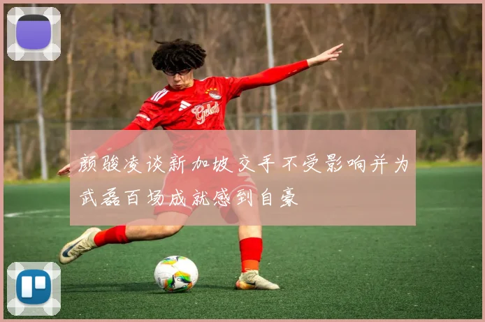 颜骏凌谈新加坡交手不受影响并为武磊百场成就感到自豪