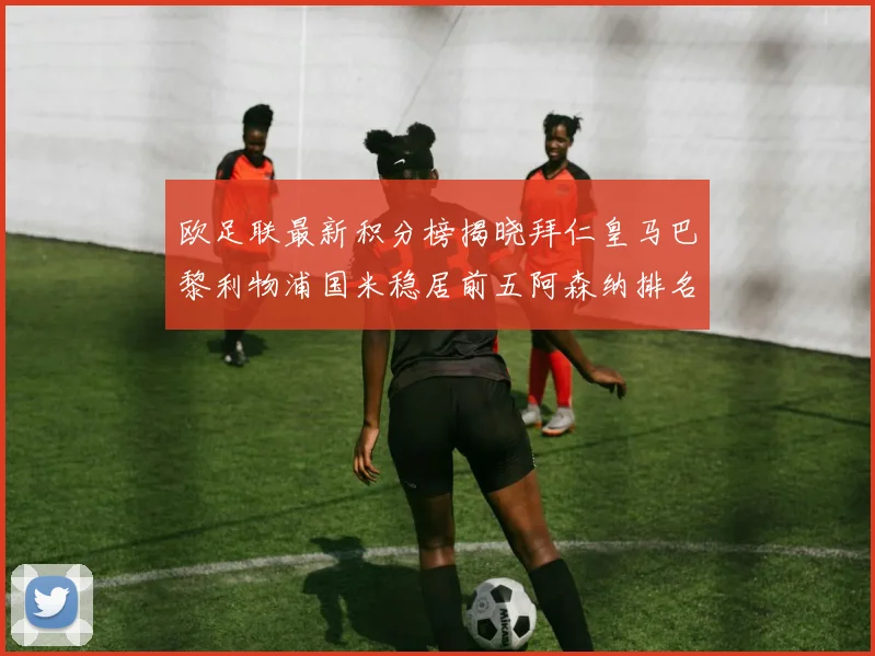 欧足联最新积分榜揭晓拜仁皇马巴黎利物浦国米稳居前五阿森纳排名第七