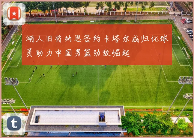 湖人旧将纳恩签约卡塔尔成归化球员助力中国男篮劲敌崛起