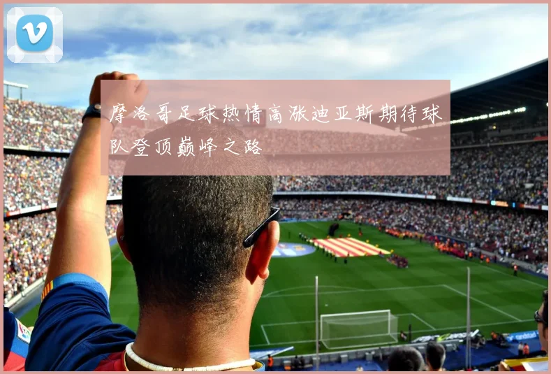摩洛哥足球热情高涨迪亚斯期待球队登顶巅峰之路