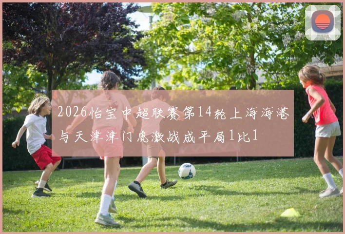 2026怡宝中超联赛第14轮上海海港与天津津门虎激战成平局1比1