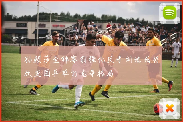 孙颖莎全锦赛前强化反手训练或将改变国乒单打竞争格局
