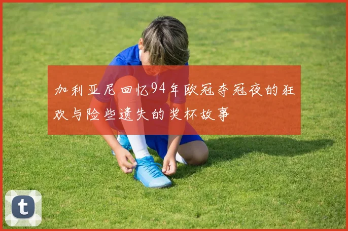 加利亚尼回忆94年欧冠夺冠夜的狂欢与险些遗失的奖杯故事