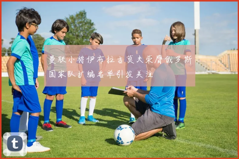 曼联小将伊布拉吉莫夫荣膺俄罗斯国家队扩编名单引发关注