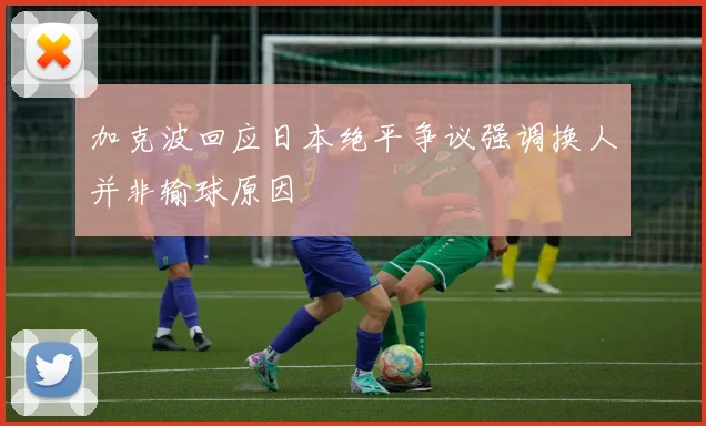 加克波回应日本绝平争议强调换人并非输球原因